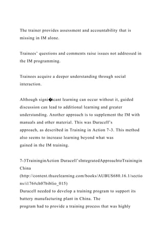 The trainer provides assessment and accountability that is
missing in IM alone.
Trainees’ questions and comments raise issues not addressed in
the IM programming.
Trainees acquire a deeper understanding through social
interaction.
Although signi�icant learning can occur without it, guided
discussion can lead to additional learning and greater
understanding. Another approach is to supplement the IM with
manuals and other material. This was Duracell’s
approach, as described in Training in Action 7-3. This method
also seems to increase learning beyond what was
gained in the IM training.
7-3TraininginAction Duracell’sIntegratedApproachtoTrainingin
China
(http://content.thuzelearning.com/books/AUBUS680.16.1/sectio
ns/i176#ch07biblio_015)
Duracell needed to develop a training program to support its
battery manufacturing plant in China. The
program had to provide a training process that was highly
 