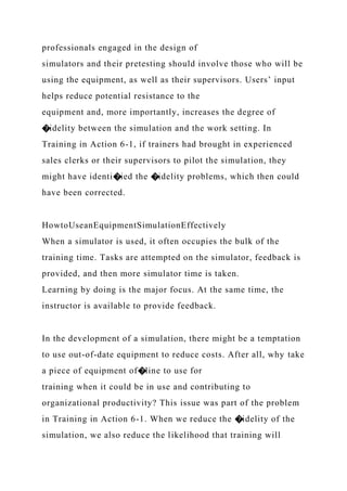 professionals engaged in the design of
simulators and their pretesting should involve those who will be
using the equipment, as well as their supervisors. Users’ input
helps reduce potential resistance to the
equipment and, more importantly, increases the degree of
�idelity between the simulation and the work setting. In
Training in Action 6-1, if trainers had brought in experienced
sales clerks or their supervisors to pilot the simulation, they
might have identi�ied the �idelity problems, which then could
have been corrected.
HowtoUseanEquipmentSimulationEffectively
When a simulator is used, it often occupies the bulk of the
training time. Tasks are attempted on the simulator, feedback is
provided, and then more simulator time is taken.
Learning by doing is the major focus. At the same time, the
instructor is available to provide feedback.
In the development of a simulation, there might be a temptation
to use out-of-date equipment to reduce costs. After all, why take
a piece of equipment of�line to use for
training when it could be in use and contributing to
organizational productivity? This issue was part of the problem
in Training in Action 6-1. When we reduce the �idelity of the
simulation, we also reduce the likelihood that training will
 