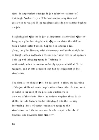 result in appropriate changes in job behavior (transfer of
training). Productivity will be lost and training time and
costs will be wasted if the required skills do not transfer back to
the job.
Psychological �idelity is just as important as physical �idelity.
Imagine a pilot learning how to �ly a simulator that did not
have a wind factor built in. Suppose in landing a real
plane, the pilot lines up with the runway and heads straight in,
as taught, when suddenly a 35-mile-per-hour crosswind appears.
This type of thing happened in Training in
Action 6-1, when customers suddenly appeared with different
requests, and events occurred that had not been part of the
simulation.
The simulation should �irst be designed to allow the learning
of the job skills without complications from other factors, such
as wind in the case of the pilot and customers in
the case of the clerks. Once the trainee acquires these basic
skills, outside factors can be introduced into the training.
Increasing levels of complication are added to the
simulation until the trainee reaches the required levels of
physical and psychological �idelity.
10
 