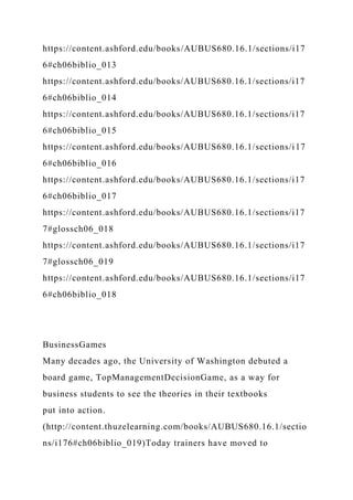 https://content.ashford.edu/books/AUBUS680.16.1/sections/i17
6#ch06biblio_013
https://content.ashford.edu/books/AUBUS680.16.1/sections/i17
6#ch06biblio_014
https://content.ashford.edu/books/AUBUS680.16.1/sections/i17
6#ch06biblio_015
https://content.ashford.edu/books/AUBUS680.16.1/sections/i17
6#ch06biblio_016
https://content.ashford.edu/books/AUBUS680.16.1/sections/i17
6#ch06biblio_017
https://content.ashford.edu/books/AUBUS680.16.1/sections/i17
7#glossch06_018
https://content.ashford.edu/books/AUBUS680.16.1/sections/i17
7#glossch06_019
https://content.ashford.edu/books/AUBUS680.16.1/sections/i17
6#ch06biblio_018
BusinessGames
Many decades ago, the University of Washington debuted a
board game, TopManagementDecisionGame, as a way for
business students to see the theories in their textbooks
put into action.
(http://content.thuzelearning.com/books/AUBUS680.16.1/sectio
ns/i176#ch06biblio_019)Today trainers have moved to
 