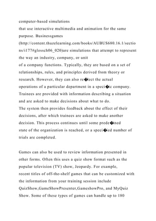 computer-based simulations
that use interactive multimedia and animation for the same
purpose. Businessgames
(http://content.thuzelearning.com/books/AUBUS680.16.1/sectio
ns/i177#glossch06_020)are simulations that attempt to represent
the way an industry, company, or unit
of a company functions. Typically, they are based on a set of
relationships, rules, and principles derived from theory or
research. However, they can also re�lect the actual
operations of a particular department in a speci�ic company.
Trainees are provided with information describing a situation
and are asked to make decisions about what to do.
The system then provides feedback about the effect of their
decisions, after which trainees are asked to make another
decision. This process continues until some prede�ined
state of the organization is reached, or a speci�ied number of
trials are completed.
Games can also be used to review information presented in
other forms. Often this uses a quiz show format such as the
popular television (TV) show, Jeopardy. For example,
recent titles of off-the-shelf games that can be customized with
the information from your training session include
QuizShow,GameShowPresenter,GameshowPro, and MyQuiz
Show. Some of these types of games can handle up to 180
 