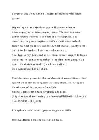 players at one time, making it useful for training with large
groups.
Depending on the objectives, you will choose either an
intercompany or an intracompany game. The intercompany
games require trainees to compete in a marketplace. The
more complex games require decisions about where to build
factories, what product to advertise, what level of quality to be
built into the product, how many salespeople to
hire, how to pay them, and so on. Trainees are assigned to teams
that compete against one another in the simulation game. As a
result, the decisions made by each team affect
the environment they all share.
These business games involve an element of competition, either
against other players or against the game itself. Following is a
list of some of the purposes for which
business games have been developed and used:
(http://content.thuzelearning.com/books/AUBUS680.16.1/sectio
ns/i176#ch06biblio_020)
Strengthen executive and upper-management skills
Improve decision-making skills at all levels
 