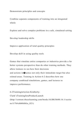Demonstrate principles and concepts
Combine separate components of training into an integrated
whole
Explore and solve complex problems in a safe, simulated setting
Develop leadership skills
Improve application of total quality principles
Develop skill in using quality tools
Games that simulate entire companies or industries provide a far
better systems perspective than do other training methods. They
allow trainees to see how their decisions
and actions in�luence not only their immediate target but also
related areas. Training in Action 6-2 describes how one
company combined simulations, games, and lectures to
improve performance.
6-2TraininginAction Kimberly-
Clark’sTrainingforaProductLaunch
(http://content.thuzelearning.com/books/AUBUS680.16.1/sectio
ns/i176#ch06biblio_021)
 