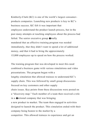 Kimberly-Clark (KC) is one of the world’s largest consumer-
products companies. Launching new products is key to KC’s
business success. KC felt it was important that
employees understand the product launch process, but in the
past many attempts at teaching employees about the process had
failed. The senior executive group �inally
mandated that an effective training program was needed
immediately, that they didn’t want to spend a lot of additional
money, and that it had to bring the approximately
15,000 employees up to speed on how the process worked.
The training program that was developed to meet this need
combined a business game with various simulations and video
presentations. The program began with a
lengthy simulation that allowed trainees to understand KC’s
supply chain. This was followed by small group discussions
focused on key customers and other supply
chain issues. Key points from these discussions were posted on
a “discovery map.” Each member of a team then received a role
in a �ictional company that was bringing
a new product to market. The team then engaged in activities
designed to launch the product. This simulation ended with their
company being beaten to the market by a
competitor. This allowed trainees to experience and get an
 