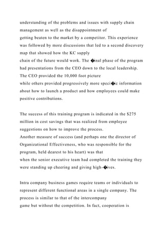understanding of the problems and issues with supply chain
management as well as the disappointment of
getting beaten to the market by a competitor. This experience
was followed by more discussions that led to a second discovery
map that showed how the KC supply
chain of the future would work. The �inal phase of the program
had presentations from the CEO down to the local leadership.
The CEO provided the 10,000 foot picture
while others provided progressively more speci�ic information
about how to launch a product and how employees could make
positive contributions.
The success of this training program is indicated in the $275
million in cost savings that was realized from employee
suggestions on how to improve the process.
Another measure of success (and perhaps one the director of
Organizational Effectiveness, who was responsible for the
program, held dearest to his heart) was that
when the senior executive team had completed the training they
were standing up cheering and giving high-�ives.
Intra company business games require teams or individuals to
represent different functional areas in a single company. The
process is similar to that of the intercompany
game but without the competition. In fact, cooperation is
 