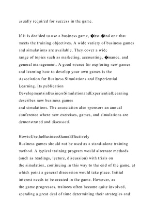 usually required for success in the game.
If it is decided to use a business game, �irst �ind one that
meets the training objectives. A wide variety of business games
and simulations are available. They cover a wide
range of topics such as marketing, accounting, �inance, and
general management. A good source for exploring new games
and learning how to develop your own games is the
Association for Business Simulations and Experiential
Learning. Its publication
DevelopmentsinBusinessSimulationandExperientialLearning
describes new business games
and simulations. The association also sponsors an annual
conference where new exercises, games, and simulations are
demonstrated and discussed.
HowtoUsetheBusinessGameEffectively
Business games should not be used as a stand-alone training
method. A typical training program would alternate methods
(such as readings, lecture, discussion) with trials on
the simulation, continuing in this way to the end of the game, at
which point a general discussion would take place. Initial
interest needs to be created in the game. However, as
the game progresses, trainees often become quite involved,
spending a great deal of time determining their strategies and
 