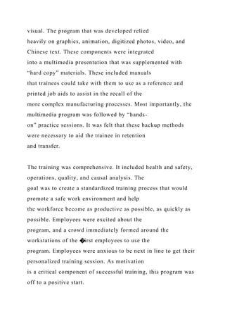visual. The program that was developed relied
heavily on graphics, animation, digitized photos, video, and
Chinese text. These components were integrated
into a multimedia presentation that was supplemented with
“hard copy” materials. These included manuals
that trainees could take with them to use as a reference and
printed job aids to assist in the recall of the
more complex manufacturing processes. Most importantly, the
multimedia program was followed by “hands-
on” practice sessions. It was felt that these backup methods
were necessary to aid the trainee in retention
and transfer.
The training was comprehensive. It included health and safety,
operations, quality, and causal analysis. The
goal was to create a standardized training process that would
promote a safe work environment and help
the workforce become as productive as possible, as quickly as
possible. Employees were excited about the
program, and a crowd immediately formed around the
workstations of the �irst employees to use the
program. Employees were anxious to be next in line to get their
personalized training session. As motivation
is a critical component of successful training, this program was
off to a positive start.
 