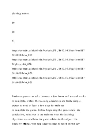 plotting moves.
19
20
21
https://content.ashford.edu/books/AUBUS680.16.1/sections/i17
6#ch06biblio_019
https://content.ashford.edu/books/AUBUS680.16.1/sections/i17
7#glossch06_020
https://content.ashford.edu/books/AUBUS680.16.1/sections/i17
6#ch06biblio_020
https://content.ashford.edu/books/AUBUS680.16.1/sections/i17
6#ch06biblio_021
Business games can take between a few hours and several weeks
to complete. Unless the training objectives are fairly simple,
expect to need at least a few days for trainees
to complete the game. Before beginning the game and at its
conclusion, point out to the trainees what the learning
objectives are and how the game relates to the objectives.
These brie�ings will help keep trainees focused on the key
 