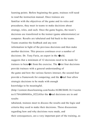 learning points. Before beginning the game, trainees will need
to read the instruction manual. Once trainees are
familiar with the objectives of the game and its rules and
procedures, they meet in teams to make decisions about
strategy, roles, and such. Once the game begins, the team’s
decisions are transferred to the trainer (game administrator) or
computer. Results are tabulated and fed back to the teams.
Teams examine the feedback and any new
information in light of the previous decisions and then make
another decision. This process continues over a number of
decisions. Dr. Tony Faria, an expert in the �ield,
suggests that a minimum of 12 decisions need to be made for
trainees to bene�it from the exercise. The �irst four decisions
provide trainees with a general understanding of
the game and how the various factors interact; the second four
provide a framework for competing; and the �inal four allow
strategic decisions to be made with enough
knowledge to be meaningful.
(http://content.thuzelearning.com/books/AUBUS680.16.1/sectio
ns/i176#ch06biblio_022)After the �inal decisions are in and
results
tabulated, trainees meet to discuss the results and the logic and
criteria they used to make their decisions. These discussions
regarding how and why decisions were made, and
their consequences, are a very important part of the training, as
 