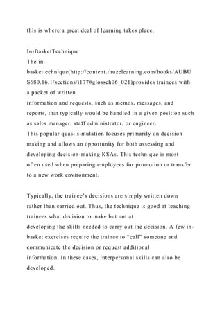 this is where a great deal of learning takes place.
In-BasketTechnique
The in-
baskettechnique(http://content.thuzelearning.com/books/AUBU
S680.16.1/sections/i177#glossch06_021)provides trainees with
a packet of written
information and requests, such as memos, messages, and
reports, that typically would be handled in a given position such
as sales manager, staff administrator, or engineer.
This popular quasi simulation focuses primarily on decision
making and allows an opportunity for both assessing and
developing decision-making KSAs. This technique is most
often used when preparing employees for promotion or transfer
to a new work environment.
Typically, the trainee’s decisions are simply written down
rather than carried out. Thus, the technique is good at teaching
trainees what decision to make but not at
developing the skills needed to carry out the decision. A few in-
basket exercises require the trainee to “call” someone and
communicate the decision or request additional
information. In these cases, interpersonal skills can also be
developed.
 