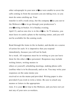 other salespeople in your new of�ice were unable to cover the
calls coming in from the accounts you are taking over, so you
must do some catching up. Your
transfer is still a week away, but the company �lies you out to
the Midwest of�ice to go through your predecessor’s
over�lowing in-basket. It is Sunday evening,
April 13, and no one else is in the of�ice. In 75 minutes, you
must leave to catch a plane to the training center, and you will
not be available for the coming week.
Read through the items in the in-basket, and decide on a course
of action for each. It is imperative that you respond
immediately, because you will not be back
for a week. All responses must be in writing so you can leave
them for the other of�ice personnel. Responses may include
writing letters, writing memos to
others or yourself, scheduling meetings, making phone calls
(outline what is to be discussed), and so on. You may write your
responses on the same memo you
received or on the memo pad provided. Writing paper is also
provided if you wish to write a letter. Be sure to attach any
memos or letters to the appropriate
item. It is your �irst trip to the Midwest, and you have not yet
met any of your new co-workers.
 