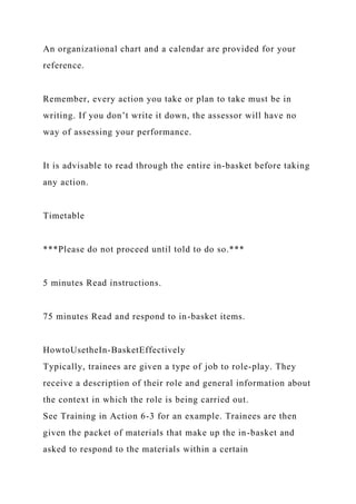 An organizational chart and a calendar are provided for your
reference.
Remember, every action you take or plan to take must be in
writing. If you don’t write it down, the assessor will have no
way of assessing your performance.
It is advisable to read through the entire in-basket before taking
any action.
Timetable
***Please do not proceed until told to do so.***
5 minutes Read instructions.
75 minutes Read and respond to in-basket items.
HowtoUsetheIn-BasketEffectively
Typically, trainees are given a type of job to role-play. They
receive a description of their role and general information about
the context in which the role is being carried out.
See Training in Action 6-3 for an example. Trainees are then
given the packet of materials that make up the in-basket and
asked to respond to the materials within a certain
 