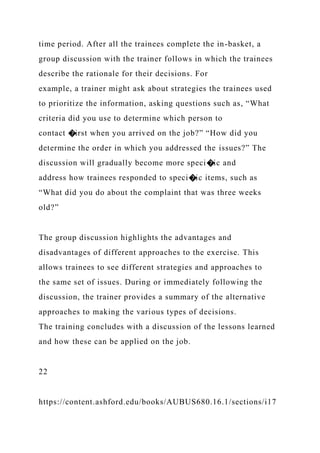 time period. After all the trainees complete the in-basket, a
group discussion with the trainer follows in which the trainees
describe the rationale for their decisions. For
example, a trainer might ask about strategies the trainees used
to prioritize the information, asking questions such as, “What
criteria did you use to determine which person to
contact �irst when you arrived on the job?” “How did you
determine the order in which you addressed the issues?” The
discussion will gradually become more speci�ic and
address how trainees responded to speci�ic items, such as
“What did you do about the complaint that was three weeks
old?”
The group discussion highlights the advantages and
disadvantages of different approaches to the exercise. This
allows trainees to see different strategies and approaches to
the same set of issues. During or immediately following the
discussion, the trainer provides a summary of the alternative
approaches to making the various types of decisions.
The training concludes with a discussion of the lessons learned
and how these can be applied on the job.
22
https://content.ashford.edu/books/AUBUS680.16.1/sections/i17
 