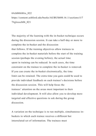 6#ch06biblio_022
https://content.ashford.edu/books/AUBUS680.16.1/sections/i17
7#glossch06_021
The majority of the learning with the in-basket technique occurs
during the discussion session. It can take a half-day or more to
complete the in-basket and the discussion
that follows. If the training objectives allow trainees to
complete the in-basket materials before the start of the training
session (perhaps the evening before), the actual time
spent in training can be reduced. In such cases, the time
constraint on the trainee to complete the in-basket is removed.
If you can create the in-basket electronically, the time
limit can be retained. The extra time you gain could be used to
provide individual feedback on each trainee’s decisions before
the discussion session. This will help focus the
trainees’ attention on the areas most important to their
individual development. It will also allow you to develop more
targeted and effective questions to ask during the group
discussion.
A variation on the technique is to run multiple, simultaneous in-
baskets in which each trainee receives a different but
interrelated set of information. The trainees must
 