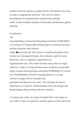 interact with one another to gather all the information necessary
to make an appropriate decision. This activity allows
development of communication and decision-making
skills. It also includes elements of role-play and business games
training.
CaseStudies
The
casestudy(http://content.thuzelearning.com/books/AUBUS680.1
6.1/sections/i177#glossch06_022)attempts to simulate decision-
making situations that trainees
might �ind on the job. The trainee is usually presented with a
written (or videotaped) history, key elements, and the issues
faced by a real or imaginary organization or
organizational unit. The trainer should convey that no single
solution is right or wrong and that many solutions are possible.
(http://content.thuzelearning.com/books/AUBUS680.16.1/sectio
ns/i176#ch06biblio_023)The learning objective is to get
trainees to apply known concepts and
principles and discover new ones. The solutions are not as
important as is trainees’ understanding of the advantages and
disadvantages that go along with the solutions.
A written case study can range in length from a few pages to
over 100. A series of questions usually appears at the end of the
 
