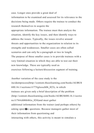 case. Longer ones provide a great deal of
information to be examined and assessed for its relevance to the
decisions being made. Others require the trainee to conduct the
research themselves to acquire the
appropriate information. The trainee must then analyze the
situation, identify the key issues, and then identify ways to
address the issues. Typically, the issues revolve around
threats and opportunities to the organization in relation to its
strengths and weaknesses. Smaller cases are often called
scenarios and can only be a paragraph or two in length.
The purpose of these smaller cases is to provide trainees with a
very limited situation in which they are able to test out their
new knowledge. These are typically used as
exercises following a lecture/discussion segment of training.
Another variation of the case study is the
incidentprocess(http://content.thuzelearning.com/books/AUBUS
680.16.1/sections/i177#glossch06_023), in which
trainees are given only a brief description of the problem
(http://content.thuzelearning.com/books/AUBUS680.16.1/sectio
ns/i176#ch06biblio_024)and must gather
additional information from the trainer (and perhaps others) by
asking speci�ic questions. Because managers gather most of
their information from questioning and
interacting with others, this activity is meant to simulate a
 