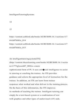 IntelligentTutoringSystems
14
15
https://content.ashford.edu/books/AUBUS680.16.1/sections/i17
6#ch07biblio_014
https://content.ashford.edu/books/AUBUS680.16.1/sections/i17
6#ch07biblio_015
An intelligenttutoringsystem(ITS)
(http://content.thuzelearning.com/books/AUBUS680.16.1/sectio
ns/i177#glossch07_004)is a more
sophisticated form of PI. It uses arti�icial intelligence to assist
in tutoring or coaching the trainee. An ITS provides
guidance and selects the appropriate level of instruction for the
trainee. In addition, an ITS can learn from trainee
responses what worked and what did not in the training process.
On the basis of this information, the ITS improves
its methods of teaching the trainee. Intelligent tutoring can
simply be a text-based system or a combination of text
with graphics and other types of audiovisual (AV) aids.
 