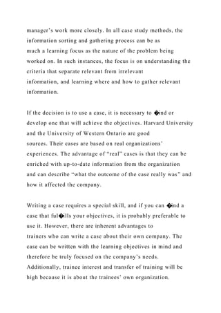 manager’s work more closely. In all case study methods, the
information sorting and gathering process can be as
much a learning focus as the nature of the problem being
worked on. In such instances, the focus is on understanding the
criteria that separate relevant from irrelevant
information, and learning where and how to gather relevant
information.
If the decision is to use a case, it is necessary to �ind or
develop one that will achieve the objectives. Harvard University
and the University of Western Ontario are good
sources. Their cases are based on real organizations’
experiences. The advantage of “real” cases is that they can be
enriched with up-to-date information from the organization
and can describe “what the outcome of the case really was” and
how it affected the company.
Writing a case requires a special skill, and if you can �ind a
case that ful�ills your objectives, it is probably preferable to
use it. However, there are inherent advantages to
trainers who can write a case about their own company. The
case can be written with the learning objectives in mind and
therefore be truly focused on the company’s needs.
Additionally, trainee interest and transfer of training will be
high because it is about the trainees’ own organization.
 