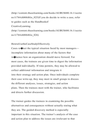 (http://content.thuzelearning.com/books/AUBUS680.16.1/sectio
ns/i176#ch06biblio_025)If you do decide to write a case, refer
to guides such as the Handbookof
CreativeLearning.
(http://content.thuzelearning.com/books/AUBUS680.16.1/sectio
ns/i176#ch06biblio_026)
HowtoUsetheCaseStudyEffectively
Cases re�lect the typical situation faced by most managers—
incomplete information about many of the factors that
in�luence how an organization should move forward. For
most cases, the trainees are given time to digest the information
provided individually. If time permits, they may be allowed to
collect additional information and integrate it
into their strategy and action plan. Once individuals complete
their case write-up, they may meet in small groups to discuss
the different analyses, issues, strategies, and action
plans. Then the trainees meet with the trainer, who facilitates
and directs further discussion.
The trainer guides the trainees in examining the possible
alternatives and consequences without actually stating what
they are. The guided discovery method is especially
important in this situation. The trainer’s analysis of the case
and action plan to address the issues are irrelevant to that
 