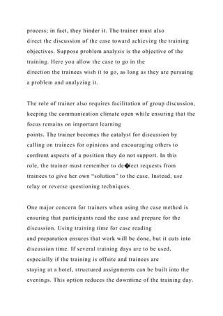 process; in fact, they hinder it. The trainer must also
direct the discussion of the case toward achieving the training
objectives. Suppose problem analysis is the objective of the
training. Here you allow the case to go in the
direction the trainees wish it to go, as long as they are pursuing
a problem and analyzing it.
The role of trainer also requires facilitation of group discussion,
keeping the communication climate open while ensuring that the
focus remains on important learning
points. The trainer becomes the catalyst for discussion by
calling on trainees for opinions and encouraging others to
confront aspects of a position they do not support. In this
role, the trainer must remember to de�lect requests from
trainees to give her own “solution” to the case. Instead, use
relay or reverse questioning techniques.
One major concern for trainers when using the case method is
ensuring that participants read the case and prepare for the
discussion. Using training time for case reading
and preparation ensures that work will be done, but it cuts into
discussion time. If several training days are to be used,
especially if the training is offsite and trainees are
staying at a hotel, structured assignments can be built into the
evenings. This option reduces the downtime of the training day.
 
