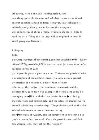 Of course, with a one-day training period, you
can always provide the case and ask that trainees read it and
answer questions ahead of time. However, this technique is
advisable only when you can be sure that everyone
will in fact read it ahead of time. Trainees are more likely to
read the case if they realize they will be required to meet in
small groups to discuss it.
Role-play
Role-
play(http://content.thuzelearning.com/books/AUBUS680.16.1/se
ctions/i177#glossch06_024)is an enactment (or simulation) of a
scenario in which each
participant is given a part to act out. Trainees are provided with
a description of the context—usually a topic area, a general
description of a situation, a description of their
roles (e.g., their objectives, emotions, concerns), and the
problem they each face. For example, the topic area could be
managing con�lict, with the two parties in con�lict being
the supervisor and subordinate, and the situation might revolve
around scheduling vacation days. The problem could be that the
subordinate wants to take a vacation during
the �irst week of August, and the supervisor knows that a big
project comes due that week. Once the participants read their
role descriptions, they act out their roles by
 