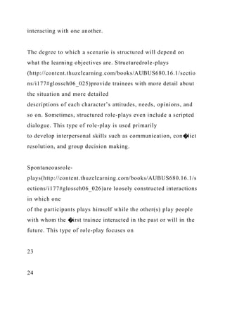 interacting with one another.
The degree to which a scenario is structured will depend on
what the learning objectives are. Structuredrole-plays
(http://content.thuzelearning.com/books/AUBUS680.16.1/sectio
ns/i177#glossch06_025)provide trainees with more detail about
the situation and more detailed
descriptions of each character’s attitudes, needs, opinions, and
so on. Sometimes, structured role-plays even include a scripted
dialogue. This type of role-play is used primarily
to develop interpersonal skills such as communication, con�lict
resolution, and group decision making.
Spontaneousrole-
plays(http://content.thuzelearning.com/books/AUBUS680.16.1/s
ections/i177#glossch06_026)are loosely constructed interactions
in which one
of the participants plays himself while the other(s) play people
with whom the �irst trainee interacted in the past or will in the
future. This type of role-play focuses on
23
24
 