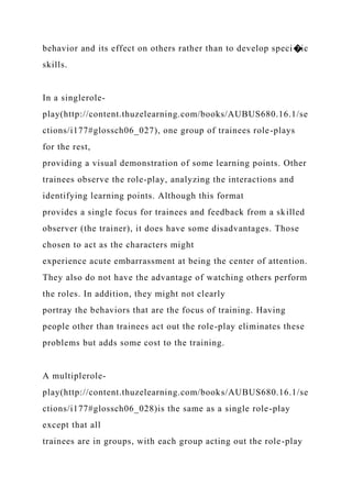 behavior and its effect on others rather than to develop speci�ic
skills.
In a singlerole-
play(http://content.thuzelearning.com/books/AUBUS680.16.1/se
ctions/i177#glossch06_027), one group of trainees role-plays
for the rest,
providing a visual demonstration of some learning points. Other
trainees observe the role-play, analyzing the interactions and
identifying learning points. Although this format
provides a single focus for trainees and feedback from a skilled
observer (the trainer), it does have some disadvantages. Those
chosen to act as the characters might
experience acute embarrassment at being the center of attention.
They also do not have the advantage of watching others perform
the roles. In addition, they might not clearly
portray the behaviors that are the focus of training. Having
people other than trainees act out the role-play eliminates these
problems but adds some cost to the training.
A multiplerole-
play(http://content.thuzelearning.com/books/AUBUS680.16.1/se
ctions/i177#glossch06_028)is the same as a single role-play
except that all
trainees are in groups, with each group acting out the role-play
 