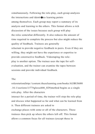 simultaneously. Following the role-play, each group analyzes
the interactions and identi�ies learning points
among themselves. Each group may report a summary of its
analysis and learning to the others. This format allows a rich
discussion of the issues because each group will play
the roles somewhat differently. It also reduces the amount of
time required to complete the process but also might reduce the
quality of feedback. Trainees are generally
reluctant to provide negative feedback to peers. Even if they are
willing, they might not have the experience or expertise to
provide constructive feedback. Videotaping the role-
play is another option. The trainee uses the tape for self-
evaluation, and the trainer can examine the tapes between
sessions and provide individual feedback.
The
rolerotation(http://content.thuzelearning.com/books/AUBUS680
.16.1/sections/i177#glossch06_029)method begins as a single
role-play. After the characters
interact for a period of time, the trainer will stop the role-play
and discuss what happened so far and what can be learned from
it. Then different trainees are asked to
exchange places with some or all of the characters. These
trainees then pick up where the others left off. This format
allows a common focus for all trainees (except those in
 
