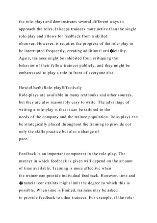the role-play) and demonstrates several different ways to
approach the roles. It keeps trainees more active than the single
role-play and allows for feedback from a skilled
observer. However, it requires the progress of the role-play to
be interrupted frequently, creating additional arti�iciality.
Again, trainees might be inhibited from critiquing the
behavior of their fellow trainees publicly, and they might be
embarrassed to play a role in front of everyone else.
HowtoUsetheRole-playEffectively
Role-plays are available in many textbooks and other sources,
but they are also reasonably easy to write. The advantage of
writing a role-play is that it can be tailored to the
needs of the company and the trainee population. Role-plays can
be strategically placed throughout the training to provide not
only the skills practice but also a change of
pace.
Feedback is an important component in the role-play. The
manner in which feedback is given will depend on the amount
of time available. Training is more effective when
the trainer can provide individual feedback. However, time and
�inancial constraints might limit the degree to which this is
possible. When time is limited, trainees may be asked
to provide feedback to other trainees. For example, if the role-
 