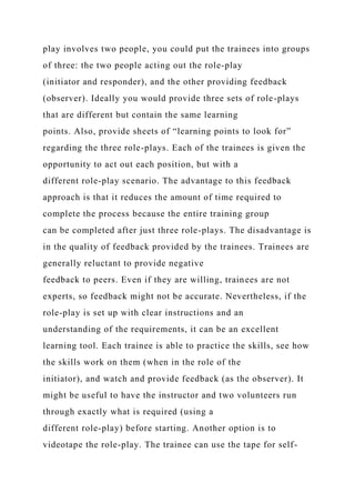 play involves two people, you could put the trainees into groups
of three: the two people acting out the role-play
(initiator and responder), and the other providing feedback
(observer). Ideally you would provide three sets of role-plays
that are different but contain the same learning
points. Also, provide sheets of “learning points to look for”
regarding the three role-plays. Each of the trainees is given the
opportunity to act out each position, but with a
different role-play scenario. The advantage to this feedback
approach is that it reduces the amount of time required to
complete the process because the entire training group
can be completed after just three role-plays. The disadvantage is
in the quality of feedback provided by the trainees. Trainees are
generally reluctant to provide negative
feedback to peers. Even if they are willing, trainees are not
experts, so feedback might not be accurate. Nevertheless, if the
role-play is set up with clear instructions and an
understanding of the requirements, it can be an excellent
learning tool. Each trainee is able to practice the skills, see how
the skills work on them (when in the role of the
initiator), and watch and provide feedback (as the observer). It
might be useful to have the instructor and two volunteers run
through exactly what is required (using a
different role-play) before starting. Another option is to
videotape the role-play. The trainee can use the tape for self-
 