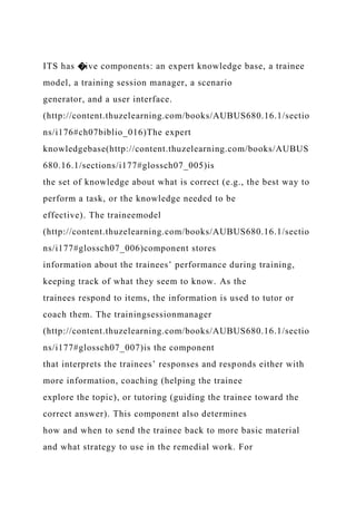ITS has �ive components: an expert knowledge base, a trainee
model, a training session manager, a scenario
generator, and a user interface.
(http://content.thuzelearning.com/books/AUBUS680.16.1/sectio
ns/i176#ch07biblio_016)The expert
knowledgebase(http://content.thuzelearning.com/books/AUBUS
680.16.1/sections/i177#glossch07_005)is
the set of knowledge about what is correct (e.g., the best way to
perform a task, or the knowledge needed to be
effective). The traineemodel
(http://content.thuzelearning.com/books/AUBUS680.16.1/sectio
ns/i177#glossch07_006)component stores
information about the trainees’ performance during training,
keeping track of what they seem to know. As the
trainees respond to items, the information is used to tutor or
coach them. The trainingsessionmanager
(http://content.thuzelearning.com/books/AUBUS680.16.1/sectio
ns/i177#glossch07_007)is the component
that interprets the trainees’ responses and responds either with
more information, coaching (helping the trainee
explore the topic), or tutoring (guiding the trainee toward the
correct answer). This component also determines
how and when to send the trainee back to more basic material
and what strategy to use in the remedial work. For
 