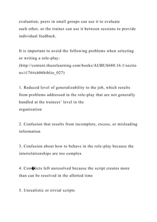evaluation, peers in small groups can use it to evaluate
each other, or the trainer can use it between sessions to provide
individual feedback.
It is important to avoid the following problems when selecting
or writing a role-play:
(http://content.thuzelearning.com/books/AUBUS680.16.1/sectio
ns/i176#ch06biblio_027)
1. Reduced level of generalizability to the job, which results
from problems addressed in the role-play that are not generally
handled at the trainees’ level in the
organization
2. Confusion that results from incomplete, excess, or misleading
information
3. Confusion about how to behave in the role-play because the
interrelationships are too complex
4. Con�licts left unresolved because the script creates more
than can be resolved in the allotted time
5. Unrealistic or trivial scripts
 