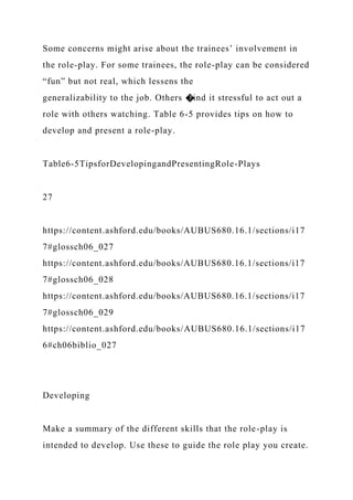 Some concerns might arise about the trainees’ involvement in
the role-play. For some trainees, the role-play can be considered
“fun” but not real, which lessens the
generalizability to the job. Others �ind it stressful to act out a
role with others watching. Table 6-5 provides tips on how to
develop and present a role-play.
Table6-5TipsforDevelopingandPresentingRole-Plays
27
https://content.ashford.edu/books/AUBUS680.16.1/sections/i17
7#glossch06_027
https://content.ashford.edu/books/AUBUS680.16.1/sections/i17
7#glossch06_028
https://content.ashford.edu/books/AUBUS680.16.1/sections/i17
7#glossch06_029
https://content.ashford.edu/books/AUBUS680.16.1/sections/i17
6#ch06biblio_027
Developing
Make a summary of the different skills that the role-play is
intended to develop. Use these to guide the role play you create.
 