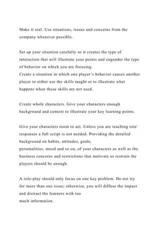 Make it real. Use situations, issues and concerns from the
company whenever possible.
Set up your situation carefully so it creates the type of
interaction that will illustrate your points and engender the type
of behavior on which you are focusing.
Create a situation in which one player’s behavior causes another
player to either use the skills taught or to illustrate what
happens when those skills are not used.
Create whole characters. Give your characters enough
background and context to illustrate your key learning points.
Give your characters room to act. Unless you are teaching rote
responses a full script is not needed. Providing the detailed
background on habits, attitudes, goals,
personalities, mood and so on, of your characters as well as the
business concerns and restrictions that motivate or restrain the
players should be enough.
A role-play should only focus on one key problem. Do not try
for more than one issue; otherwise, you will diffuse the impact
and distract the learners with too
much information.
 