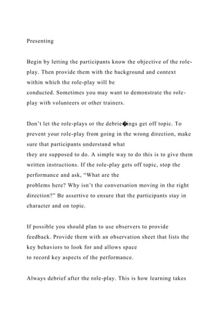 Presenting
Begin by letting the participants know the objective of the role-
play. Then provide them with the background and context
within which the role-play will be
conducted. Sometimes you may want to demonstrate the role-
play with volunteers or other trainers.
Don’t let the role-plays or the debrie�ings get off topic. To
prevent your role-play from going in the wrong direction, make
sure that participants understand what
they are supposed to do. A simple way to do this is to give them
written instructions. If the role-play gets off topic, stop the
performance and ask, “What are the
problems here? Why isn’t the conversation moving in the right
direction?” Be assertive to ensure that the participants stay in
character and on topic.
If possible you should plan to use observers to provide
feedback. Provide them with an observation sheet that lists the
key behaviors to look for and allows space
to record key aspects of the performance.
Always debrief after the role-play. This is how learning takes
 