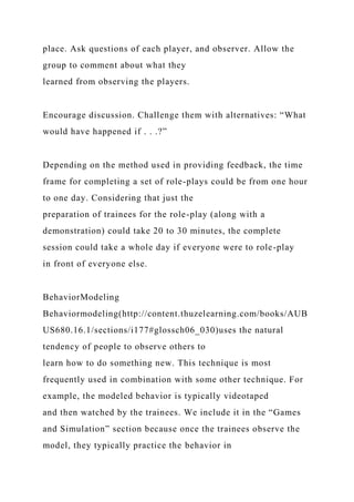 place. Ask questions of each player, and observer. Allow the
group to comment about what they
learned from observing the players.
Encourage discussion. Challenge them with alternatives: “What
would have happened if . . .?”
Depending on the method used in providing feedback, the time
frame for completing a set of role-plays could be from one hour
to one day. Considering that just the
preparation of trainees for the role-play (along with a
demonstration) could take 20 to 30 minutes, the complete
session could take a whole day if everyone were to role-play
in front of everyone else.
BehaviorModeling
Behaviormodeling(http://content.thuzelearning.com/books/AUB
US680.16.1/sections/i177#glossch06_030)uses the natural
tendency of people to observe others to
learn how to do something new. This technique is most
frequently used in combination with some other technique. For
example, the modeled behavior is typically videotaped
and then watched by the trainees. We include it in the “Games
and Simulation” section because once the trainees observe the
model, they typically practice the behavior in
 