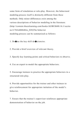some form of simulation or role-play. However, the behavioral
modeling process itself is distinctly different from these
methods. Only minor differences exist among the
various descriptions of behavior modeling in the literature.
(http://content.thuzelearning.com/books/AUBUS680.16.1/sectio
ns/i176#ch06biblio_028)The behavior
modeling process can be summarized as follows:
1. De�ine the key skill de�iciencies.
2. Provide a brief overview of relevant theory.
3. Specify key learning points and critical behaviors to observe.
4. Use an expert to model the appropriate behaviors.
5. Encourage trainees to practice the appropriate behaviors in a
structured role-play.
6. Provide opportunities for the trainer and other trainees to
give reinforcement for appropriate imitation of the model’s
behavior.
7. Ensure that the trainee’s supervisor reinforces appropriate
demonstration of behavior on the job.
 