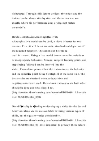 videotaped. Through split-screen devices, the model and the
trainee can be shown side by side, and the trainee can see
exactly where his performance does or does not match
the model’s.
HowtoUseBehaviorModelingEffectively
Although a live model can be used, a video is better for two
reasons. First, it will be an accurate, standardized depiction of
the required behavior. The action can be redone
until it is exact. Using a live model leaves room for variations
or inappropriate behaviors. Second, scripted learning points and
steps being followed can be inserted into the
video. These descriptions allow the trainee to see the behavior
and the speci�ic point being highlighted at the same time. The
best results are obtained when both positive and
negative models are used. This allows trainees to see both what
should be done and what should not.
(http://content.thuzelearning.com/books/AUBUS680.16.1/sectio
ns/i176#ch06biblio_030)
One dif�iculty is �inding or developing a video for the desired
behavior. Many videos are available covering various types of
skills, but the quality varies considerably.
(http://content.thuzelearning.com/books/AUBUS680.16.1/sectio
ns/i176#ch06biblio_031)It is important to preview them before
 