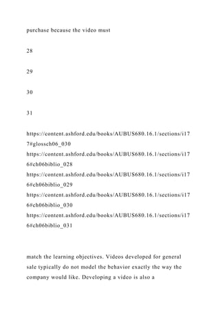 purchase because the video must
28
29
30
31
https://content.ashford.edu/books/AUBUS680.16.1/sections/i17
7#glossch06_030
https://content.ashford.edu/books/AUBUS680.16.1/sections/i17
6#ch06biblio_028
https://content.ashford.edu/books/AUBUS680.16.1/sections/i17
6#ch06biblio_029
https://content.ashford.edu/books/AUBUS680.16.1/sections/i17
6#ch06biblio_030
https://content.ashford.edu/books/AUBUS680.16.1/sections/i17
6#ch06biblio_031
match the learning objectives. Videos developed for general
sale typically do not model the behavior exactly the way the
company would like. Developing a video is also a
 