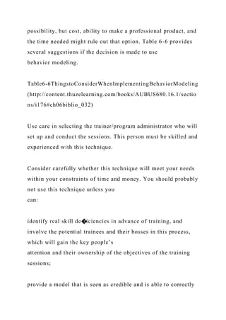 possibility, but cost, ability to make a professional product, and
the time needed might rule out that option. Table 6-6 provides
several suggestions if the decision is made to use
behavior modeling.
Table6-6ThingstoConsiderWhenImplementingBehaviorModeling
(http://content.thuzelearning.com/books/AUBUS680.16.1/sectio
ns/i176#ch06biblio_032)
Use care in selecting the trainer/program administrator who will
set up and conduct the sessions. This person must be skilled and
experienced with this technique.
Consider carefully whether this technique will meet your needs
within your constraints of time and money. You should probably
not use this technique unless you
can:
identify real skill de�iciencies in advance of training, and
involve the potential trainees and their bosses in this process,
which will gain the key people’s
attention and their ownership of the objectives of the training
sessions;
provide a model that is seen as credible and is able to correctly
 