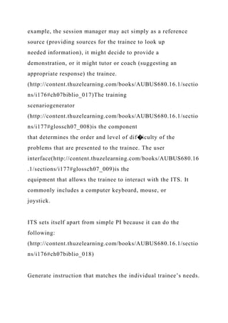 example, the session manager may act simply as a reference
source (providing sources for the trainee to look up
needed information), it might decide to provide a
demonstration, or it might tutor or coach (suggesting an
appropriate response) the trainee.
(http://content.thuzelearning.com/books/AUBUS680.16.1/sectio
ns/i176#ch07biblio_017)The training
scenariogenerator
(http://content.thuzelearning.com/books/AUBUS680.16.1/sectio
ns/i177#glossch07_008)is the component
that determines the order and level of dif�iculty of the
problems that are presented to the trainee. The user
interface(http://content.thuzelearning.com/books/AUBUS680.16
.1/sections/i177#glossch07_009)is the
equipment that allows the trainee to interact with the ITS. It
commonly includes a computer keyboard, mouse, or
joystick.
ITS sets itself apart from simple PI because it can do the
following:
(http://content.thuzelearning.com/books/AUBUS680.16.1/sectio
ns/i176#ch07biblio_018)
Generate instruction that matches the individual trainee’s needs.
 