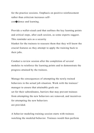 for the practice sessions. Emphasis on positive reinforcement
rather than criticism increases self-
con�idence and learning.
Provide a wallet-sized card that outlines the key learning points
and critical steps, after each session, as some experts suggest.
This reminder acts as a security
blanket for the trainees to reassure them that they will know the
crucial features as they attempt to apply the training back to
their jobs.
Conduct a review session after the completion of several
modules to reinforce the learning points and to demonstrate the
progress attained by the trainees.
Manage the consequences of attempting the newly trained
behaviors in the actual job situation. Work with the trainees’
manager to ensure that attainable goals are
set for their subordinates, barriers that may prevent trainees
from attempting the new behaviors are removed, and incentives
for attempting the new behaviors
are provided.
A behavior modeling training session starts with trainees
watching the modeled behavior. Trainees would then perform
 
