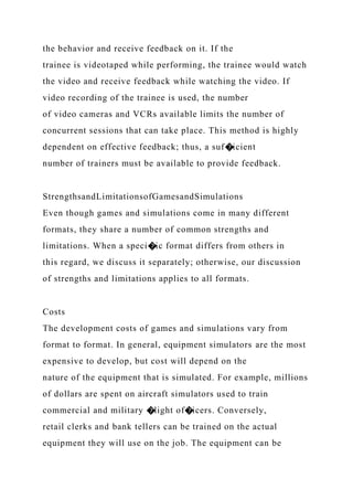 the behavior and receive feedback on it. If the
trainee is videotaped while performing, the trainee would watch
the video and receive feedback while watching the video. If
video recording of the trainee is used, the number
of video cameras and VCRs available limits the number of
concurrent sessions that can take place. This method is highly
dependent on effective feedback; thus, a suf�icient
number of trainers must be available to provide feedback.
StrengthsandLimitationsofGamesandSimulations
Even though games and simulations come in many different
formats, they share a number of common strengths and
limitations. When a speci�ic format differs from others in
this regard, we discuss it separately; otherwise, our discussion
of strengths and limitations applies to all formats.
Costs
The development costs of games and simulations vary from
format to format. In general, equipment simulators are the most
expensive to develop, but cost will depend on the
nature of the equipment that is simulated. For example, millions
of dollars are spent on aircraft simulators used to train
commercial and military �light of�icers. Conversely,
retail clerks and bank tellers can be trained on the actual
equipment they will use on the job. The equipment can be
 