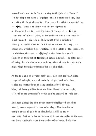 moved back and forth from training to the job site. Even if
the development costs of equipment simulators are high, they
are often the best alternative. For example, pilot trainees taking
test �lights in an airplane will not be exposed to
all the possible situations they might encounter in �lying
thousands of hours a year, so the trainees would not learn as
much from this method as they could from a simulator.
Also, pilots will need to know how to respond in dangerous
situations, which is best practiced in the safety of the simulator.
In addition, the cost of “�lying” a simulator is a small
fraction of the cost of �lying an actual aircraft. The total costs
of using the simulation can be lower than alternative methods,
even when the development cost is quite high.
At the low end of development costs are role-plays. A wide
range of role-plays are already developed and published,
including instructions and suggestions for their use.
Many of these publications are free. However, a role-play
tailored to the company’s needs can be created at little cost.
Business games are somewhat more complicated and thus
usually more expensive than role-plays. Multimedia or
computer-based games or simulations will be more
expensive but have the advantage of being reusable, so the cost
can be amortized across the number of trainees. Behavior
 