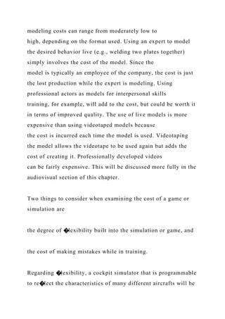 modeling costs can range from moderately low to
high, depending on the format used. Using an expert to model
the desired behavior live (e.g., welding two plates together)
simply involves the cost of the model. Since the
model is typically an employee of the company, the cost is just
the lost production while the expert is modeling. Using
professional actors as models for interpersonal skills
training, for example, will add to the cost, but could be worth it
in terms of improved quality. The use of live models is more
expensive than using videotaped models because
the cost is incurred each time the model is used. Videotaping
the model allows the videotape to be used again but adds the
cost of creating it. Professionally developed videos
can be fairly expensive. This will be discussed more fully in the
audiovisual section of this chapter.
Two things to consider when examining the cost of a game or
simulation are
the degree of �lexibility built into the simulation or game, and
the cost of making mistakes while in training.
Regarding �lexibility, a cockpit simulator that is programmable
to re�lect the characteristics of many different aircrafts will be
 