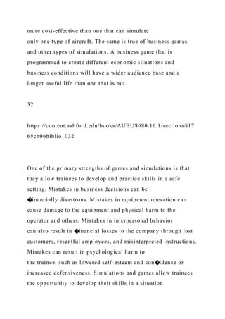 more cost-effective than one that can simulate
only one type of aircraft. The same is true of business games
and other types of simulations. A business game that is
programmed to create different economic situations and
business conditions will have a wider audience base and a
longer useful life than one that is not.
32
https://content.ashford.edu/books/AUBUS680.16.1/sections/i17
6#ch06biblio_032
One of the primary strengths of games and simulations is that
they allow trainees to develop and practice skills in a safe
setting. Mistakes in business decisions can be
�inancially disastrous. Mistakes in equipment operation can
cause damage to the equipment and physical harm to the
operator and others. Mistakes in interpersonal behavior
can also result in �inancial losses to the company through lost
customers, resentful employees, and misinterpreted instructions.
Mistakes can result in psychological harm to
the trainee, such as lowered self-esteem and con�idence or
increased defensiveness. Simulations and games allow trainees
the opportunity to develop their skills in a situation
 