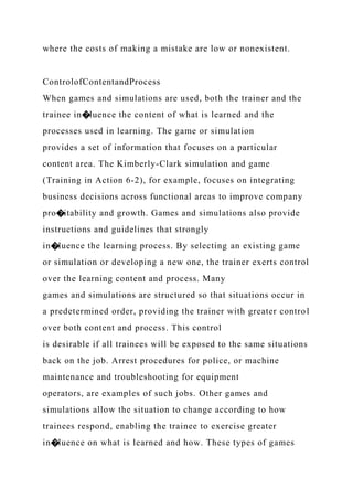 where the costs of making a mistake are low or nonexistent.
ControlofContentandProcess
When games and simulations are used, both the trainer and the
trainee in�luence the content of what is learned and the
processes used in learning. The game or simulation
provides a set of information that focuses on a particular
content area. The Kimberly-Clark simulation and game
(Training in Action 6-2), for example, focuses on integrating
business decisions across functional areas to improve company
pro�itability and growth. Games and simulations also provide
instructions and guidelines that strongly
in�luence the learning process. By selecting an existing game
or simulation or developing a new one, the trainer exerts control
over the learning content and process. Many
games and simulations are structured so that situations occur in
a predetermined order, providing the trainer with greater control
over both content and process. This control
is desirable if all trainees will be exposed to the same situations
back on the job. Arrest procedures for police, or machine
maintenance and troubleshooting for equipment
operators, are examples of such jobs. Other games and
simulations allow the situation to change according to how
trainees respond, enabling the trainee to exercise greater
in�luence on what is learned and how. These types of games
 