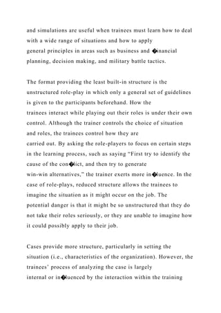 and simulations are useful when trainees must learn how to deal
with a wide range of situations and how to apply
general principles in areas such as business and �inancial
planning, decision making, and military battle tactics.
The format providing the least built-in structure is the
unstructured role-play in which only a general set of guidelines
is given to the participants beforehand. How the
trainees interact while playing out their roles is under their own
control. Although the trainer controls the choice of situation
and roles, the trainees control how they are
carried out. By asking the role-players to focus on certain steps
in the learning process, such as saying “First try to identify the
cause of the con�lict, and then try to generate
win-win alternatives,” the trainer exerts more in�luence. In the
case of role-plays, reduced structure allows the trainees to
imagine the situation as it might occur on the job. The
potential danger is that it might be so unstructured that they do
not take their roles seriously, or they are unable to imagine how
it could possibly apply to their job.
Cases provide more structure, particularly in setting the
situation (i.e., characteristics of the organization). However, the
trainees’ process of analyzing the case is largely
internal or in�luenced by the interaction within the training
 