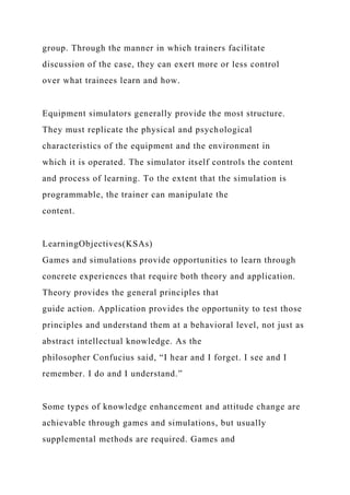 group. Through the manner in which trainers facilitate
discussion of the case, they can exert more or less control
over what trainees learn and how.
Equipment simulators generally provide the most structure.
They must replicate the physical and psychological
characteristics of the equipment and the environment in
which it is operated. The simulator itself controls the content
and process of learning. To the extent that the simulation is
programmable, the trainer can manipulate the
content.
LearningObjectives(KSAs)
Games and simulations provide opportunities to learn through
concrete experiences that require both theory and application.
Theory provides the general principles that
guide action. Application provides the opportunity to test those
principles and understand them at a behavioral level, not just as
abstract intellectual knowledge. As the
philosopher Confucius said, “I hear and I forget. I see and I
remember. I do and I understand.”
Some types of knowledge enhancement and attitude change are
achievable through games and simulations, but usually
supplemental methods are required. Games and
 