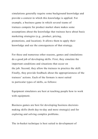 simulations generally require some background knowledge and
provide a context in which this knowledge is applied. For
example, a business game in which several teams of
trainees compete for product market share makes some
assumptions about the knowledge that trainees have about basic
marketing strategies (e.g., product, pricing,
promotions, and location). It allows them to apply their
knowledge and see the consequences of that strategy.
For these and numerous other reasons, games and simulations
do a good job of developing skills. First, they simulate the
important conditions and situations that occur on
the job. Second, they allow the trainees to practice the skill.
Finally, they provide feedback about the appropriateness of the
trainees’ actions. Each of the formats is most suited
to particular types of skills, as follows:
Equipment simulators are best at teaching people how to work
with equipment.
Business games are best for developing business decision-
making skills (both day-to-day and more strategic) and for
exploring and solving complex problems.
The in-basket technique is best suited to development of
 